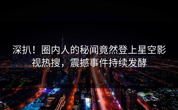 深扒！圈内人的秘闻竟然登上星空影视热搜，震撼事件持续发酵