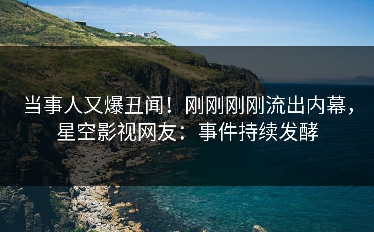 当事人又爆丑闻！刚刚刚刚流出内幕，星空影视网友：事件持续发酵
