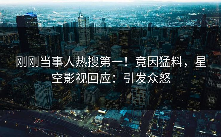 刚刚当事人热搜第一！竟因猛料，星空影视回应：引发众怒
