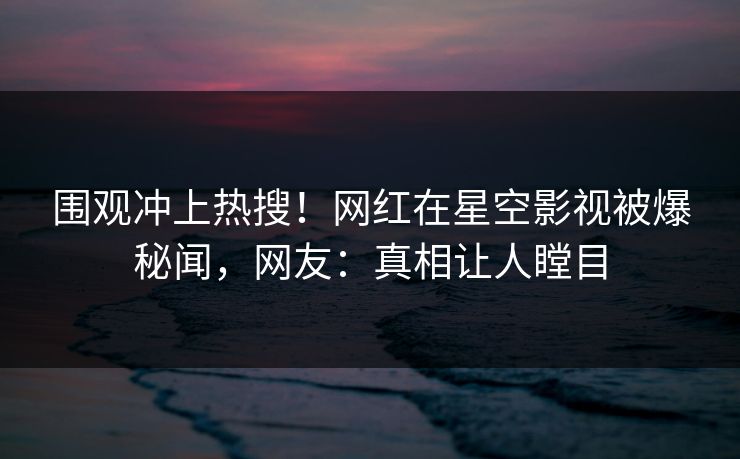 围观冲上热搜！网红在星空影视被爆秘闻，网友：真相让人瞠目