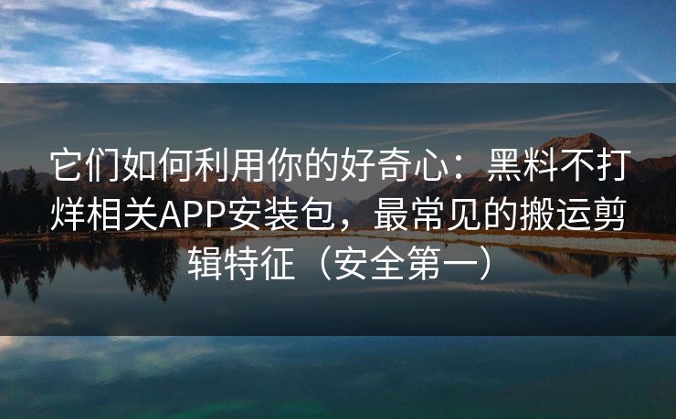 它们如何利用你的好奇心：黑料不打烊相关APP安装包，最常见的搬运剪辑特征（安全第一）