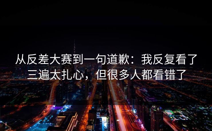 从反差大赛到一句道歉：我反复看了三遍太扎心，但很多人都看错了