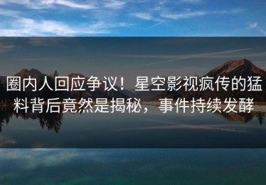圈内人回应争议！星空影视疯传的猛料背后竟然是揭秘，事件持续发酵