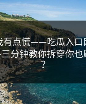 说真的我有点慌——吃瓜入口网红黑料刷屏——三分钟教你拆穿你也刷到过吗？