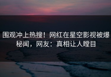 围观冲上热搜！网红在星空影视被爆秘闻，网友：真相让人瞠目