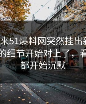 一觉醒来51爆料网突然挂出新内容，这个人的细节开始对上了，看懂的人都开始沉默