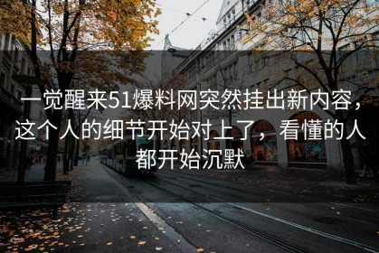 一觉醒来51爆料网突然挂出新内容，这个人的细节开始对上了，看懂的人都开始沉默