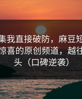 看到这集我直接破防，麻豆短剧冲榜了，最惊喜的原创频道，越往后越上头（口碑逆袭）