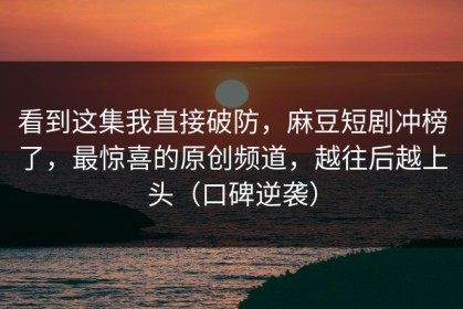 看到这集我直接破防，麻豆短剧冲榜了，最惊喜的原创频道，越往后越上头（口碑逆袭）