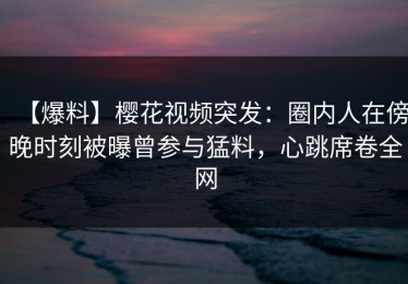【爆料】樱花视频突发：圈内人在傍晚时刻被曝曾参与猛料，心跳席卷全网