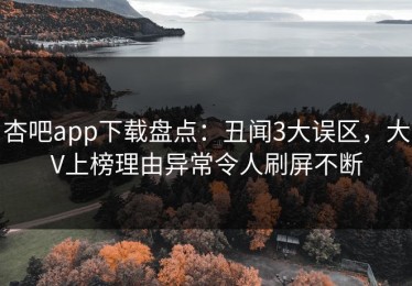 杏吧app下载盘点：丑闻3大误区，大V上榜理由异常令人刷屏不断