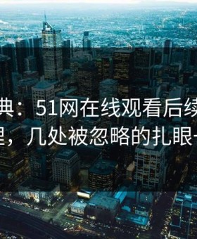 重拾经典：51网在线观看后续被重新梳理，几处被忽略的扎眼一幕
