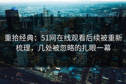 重拾经典：51网在线观看后续被重新梳理，几处被忽略的扎眼一幕