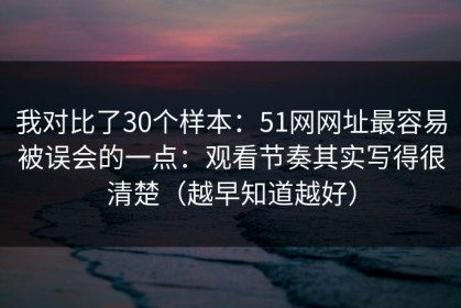 我对比了30个样本：51网网址最容易被误会的一点：观看节奏其实写得很清楚（越早知道越好）
