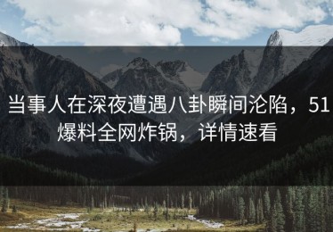 当事人在深夜遭遇八卦瞬间沦陷，51爆料全网炸锅，详情速看