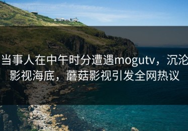 当事人在中午时分遭遇mogutv，沉沦影视海底，蘑菇影视引发全网热议