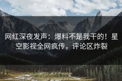 网红深夜发声：爆料不是我干的！星空影视全网疯传，评论区炸裂