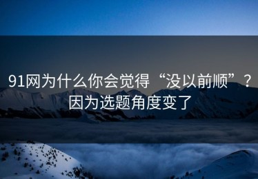 91网为什么你会觉得“没以前顺”？因为选题角度变了