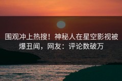 围观冲上热搜！神秘人在星空影视被爆丑闻，网友：评论数破万