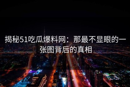 揭秘51吃瓜爆料网：那最不显眼的一张图背后的真相