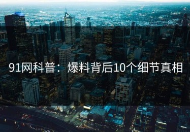 91网科普：爆料背后10个细节真相