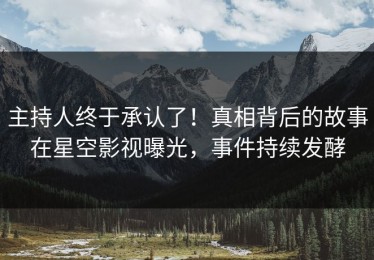 主持人终于承认了！真相背后的故事在星空影视曝光，事件持续发酵