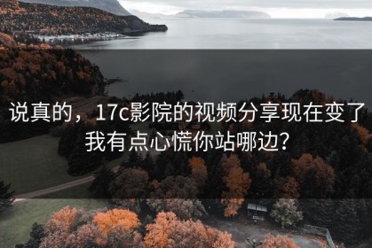 说真的，17c影院的视频分享现在变了我有点心慌你站哪边？