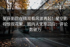 星辰影院在线观看风波再起！星空影视惊现花絮，圈内人无奈回应：评论数破万