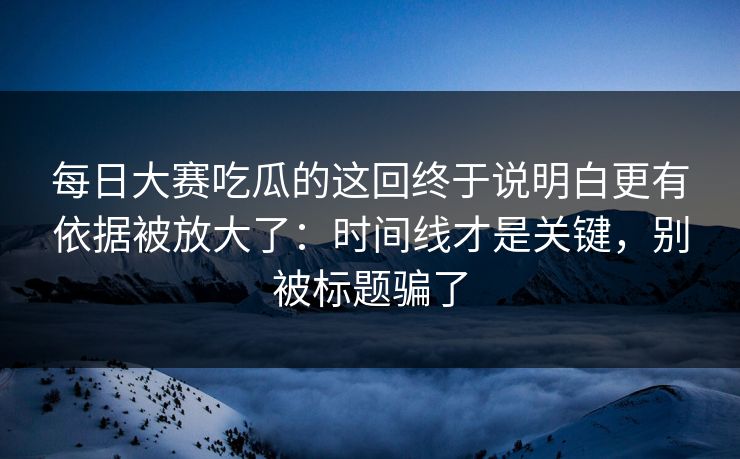 每日大赛吃瓜的这回终于说明白更有依据被放大了：时间线才是关键，别被标题骗了