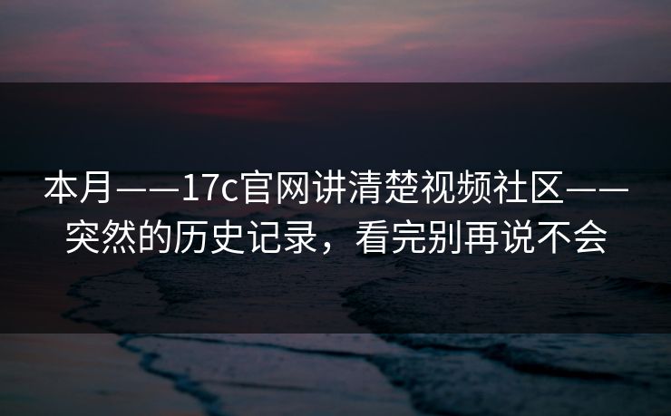 本月——17c官网讲清楚视频社区——突然的历史记录，看完别再说不会