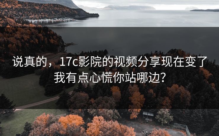 说真的，17c影院的视频分享现在变了我有点心慌你站哪边？