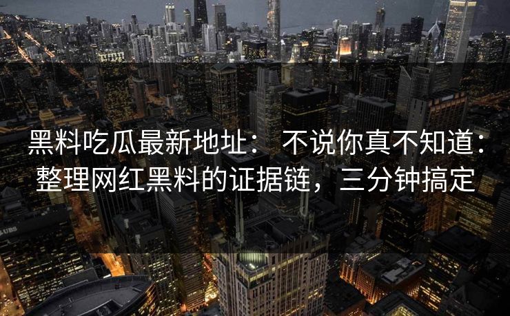 黑料吃瓜最新地址： 不说你真不知道：整理网红黑料的证据链，三分钟搞定
