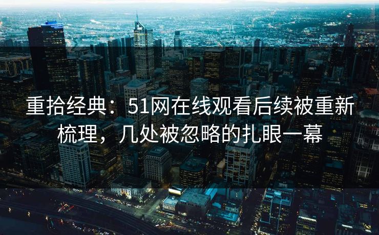 重拾经典：51网在线观看后续被重新梳理，几处被忽略的扎眼一幕