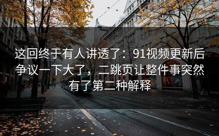 这回终于有人讲透了：91视频更新后争议一下大了，二跳页让整件事突然有了第二种解释