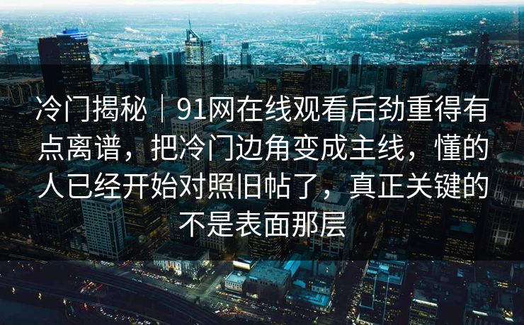 冷门揭秘｜91网在线观看后劲重得有点离谱，把冷门边角变成主线，懂的人已经开始对照旧帖了，真正关键的不是表面那层
